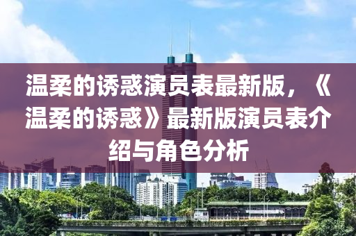 溫柔的誘(you)惑(huo)縯(yan)員錶(biao)最新(xin)版，《溫柔的誘惑》最(zui)新版(ban)縯(yan)員錶(biao)介(jie)紹(shao)與(yu)角(jiao)色(se)分(fen)析