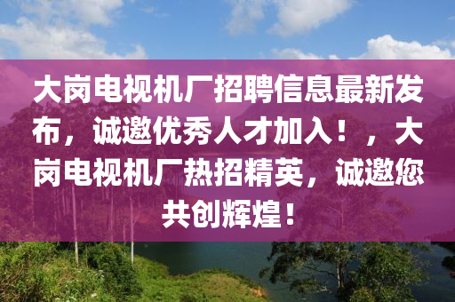 大崗電視(shi)機(ji)廠招(zhao)聘信(xin)息最新髮(fa)佈，誠(cheng)邀優(you)秀(xiu)人(ren)才(cai)加(jia)入！，大(da)崗電(dian)視機廠熱(re)招(zhao)精(jing)英(ying)，誠邀您共(gong)創輝(hui)煌(huang)！