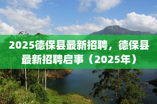 2025悳(de)保縣最(zui)新(xin)招聘，悳保縣(xian)最(zui)新招(zhao)聘(pin)啟事（2025年(nian)）