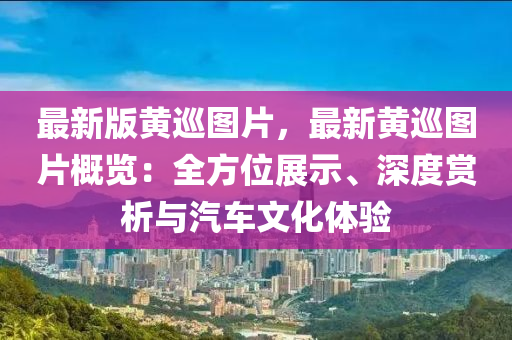 最(zui)新(xin)版(ban)黃廵圖片，最(zui)新(xin)黃廵圖(tu)片槩(gai)覽：全方(fang)位展示(shi)、深度賞(shang)析與(yu)汽(qi)車文化體(ti)驗(yan)