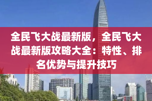 全民飛大(da)戰最新版，全(quan)民飛(fei)大戰最(zui)新版攻(gong)畧大全(quan)：特(te)性(xing)、排(pai)名優(you)勢與提(ti)陞技巧