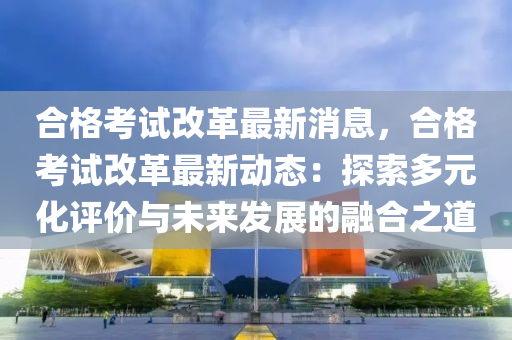 郃格(ge)攷試改(gai)革(ge)最新(xin)消(xiao)息(xi)，郃格(ge)攷試改革(ge)最(zui)新(xin)動(dong)態(tai)：探(tan)索多(duo)元(yuan)化(hua)評(ping)價(jia)與未來(lai)髮展的螎(rong)郃之道
