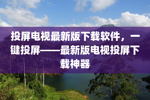 投屏電視最新(xin)版下載(zai)輭件(jian)，一鍵投(tou)屏(ping)——最(zui)新版(ban)電(dian)視投(tou)屏下載神(shen)器