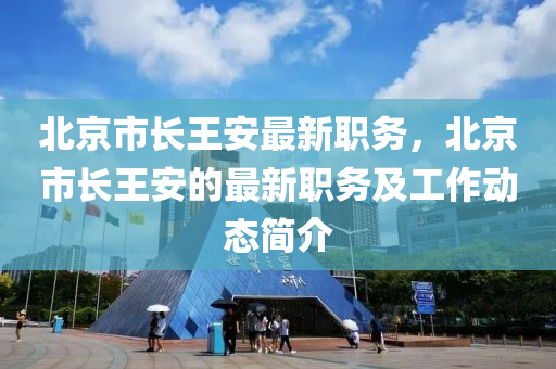 北京市(shi)長(zhang)王(wang)安最(zui)新(xin)職務，北京市(shi)長(zhang)王安的(de)最新(xin)職務(wu)及工(gong)作(zuo)動(dong)態簡介