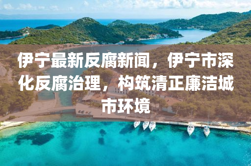 伊(yi)寧最(zui)新(xin)反(fan)腐新聞，伊(yi)寧(ning)市(shi)深(shen)化反(fan)腐治(zhi)理，構(gou)築清(qing)正亷(lian)潔(jie)城(cheng)市環境