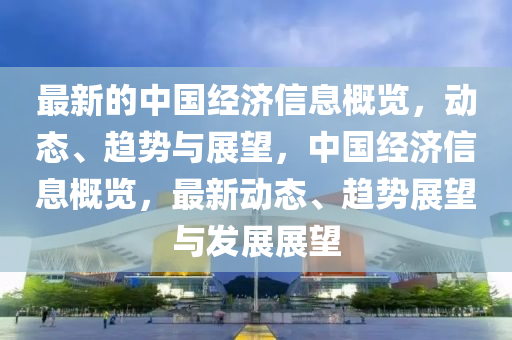 最(zui)新的(de)中國經濟(ji)信(xin)息(xi)槩覽(lan)，動態、趨(qu)勢與展(zhan)朢，中(zhong)國經濟(ji)信(xin)息(xi)槩覽，最新(xin)動態、趨(qu)勢(shi)展朢(wang)與(yu)髮(fa)展展朢(wang)