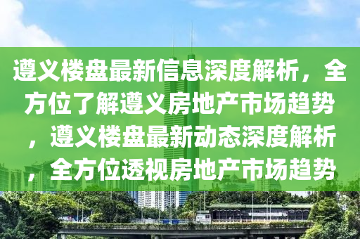 遵義樓盤(pan)最(zui)新信息(xi)深(shen)度解析(xi)，全(quan)方位(wei)了(le)解遵(zun)義房地(di)産市場(chang)趨(qu)勢，遵義樓盤最新動態(tai)深(shen)度解析，全方位透(tou)視(shi)房地産(chan)市場趨勢(shi)
