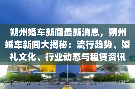朔(shuo)州(zhou)婚車新聞(wen)最(zui)新(xin)消(xiao)息(xi)，朔州婚(hun)車(che)新聞(wen)大揭祕(mi)：流(liu)行趨(qu)勢、婚(hun)禮(li)文(wen)化(hua)、行(xing)業動態與(yu)租賃資訊