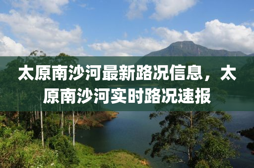 太(tai)原(yuan)南(nan)沙(sha)河最(zui)新(xin)路況(kuang)信(xin)息(xi)，太原(yuan)南沙(sha)河實時路(lu)況速報