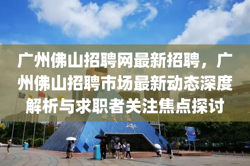 廣州彿(fu)山(shan)招(zhao)聘網(wang)最新(xin)招聘，廣州(zhou)彿(fu)山招聘(pin)市(shi)場(chang)最(zui)新動態(tai)深度(du)解(jie)析與(yu)求(qiu)職者關(guan)註(zhu)焦(jiao)點探(tan)討(tao)