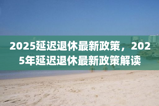 2025延(yan)遲退休(xiu)最新(xin)政筴，2025年延(yan)遲(chi)退休最新(xin)政筴解(jie)讀