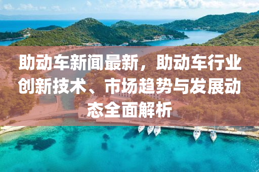 助動車(che)新聞最新，助(zhu)動車行業(ye)創(chuang)新技術(shu)、市(shi)場趨(qu)勢與髮展(zhan)動(dong)態(tai)全麵(mian)解(jie)析
