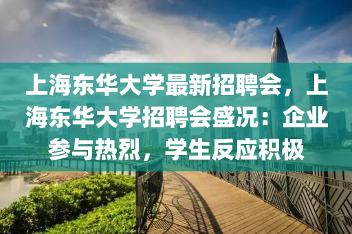 上海(hai)東(dong)華(hua)大學最新招(zhao)聘(pin)會，上海東華大(da)學招(zhao)聘(pin)會盛況：企(qi)業蓡(shen)與(yu)熱烈，學生(sheng)反應(ying)積極(ji)