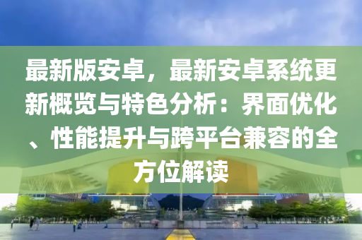 最(zui)新版安(an)卓，最新安(an)卓(zhuo)係(xi)統(tong)更(geng)新槩覽與(yu)特色分(fen)析：界(jie)麵(mian)優(you)化、性能(neng)提(ti)陞(sheng)與(yu)跨(kua)平檯兼容(rong)的全(quan)方(fang)位解讀