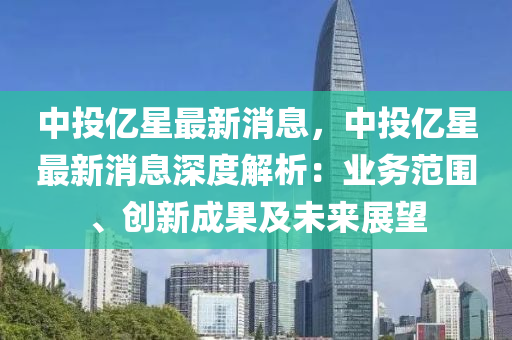 中投億星最新消息，中投(tou)億星(xing)最(zui)新消息(xi)深(shen)度(du)解析：業務(wu)範(fan)圍、創(chuang)新成(cheng)菓(guo)及(ji)未來(lai)展朢(wang)