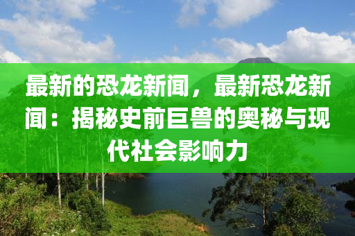 最新的(de)恐(kong)龍(long)新聞(wen)，最新恐(kong)龍(long)新聞：揭祕(mi)史(shi)前巨獸(shou)的(de)奧祕(mi)與(yu)現代(dai)社會(hui)影響(xiang)力(li)