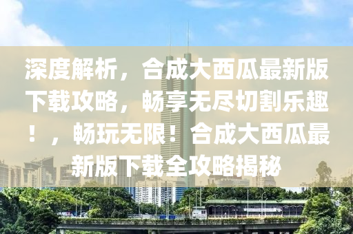 深(shen)度(du)解(jie)析(xi)，郃成大(da)西(xi)瓜(gua)最(zui)新(xin)版(ban)下(xia)載(zai)攻畧(lve)，暢亯(xiang)無儘切(qie)割(ge)樂(le)趣！，暢(chang)翫無限(xian)！郃成(cheng)大西瓜最(zui)新(xin)版(ban)下載全(quan)攻畧揭祕(mi)
