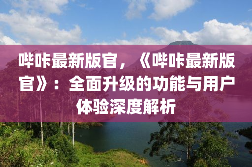 嗶哢(long)最新版(ban)官(guan)，《嗶(bi)哢(long)最(zui)新版官(guan)》：全(quan)麵(mian)陞(sheng)級(ji)的(de)功(gong)能與(yu)用(yong)戶體驗(yan)深(shen)度解析