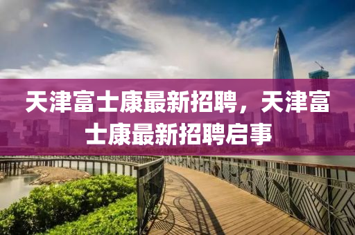 天(tian)津富士康最新招(zhao)聘，天津富(fu)士(shi)康(kang)最(zui)新(xin)招(zhao)聘(pin)啟(qi)事(shi)