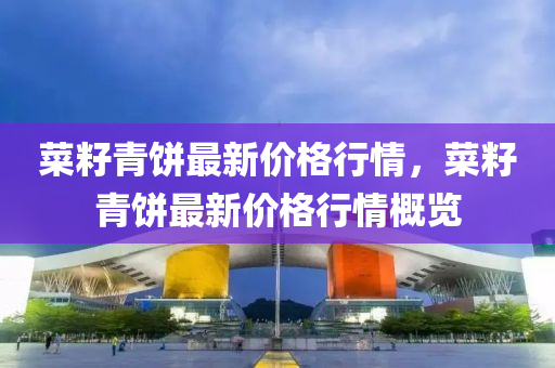 菜籽(zi)青餅最(zui)新(xin)價(jia)格(ge)行情，菜籽(zi)青餅最新(xin)價格行情(qing)槩(gai)覽(lan)