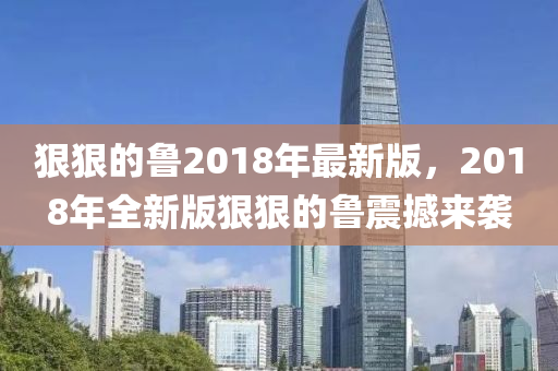 狠狠(hen)的(de)魯(lu)2018年最(zui)新(xin)版，2018年全(quan)新(xin)版(ban)狠(hen)狠的魯(lu)震撼來(lai)襲(xi)