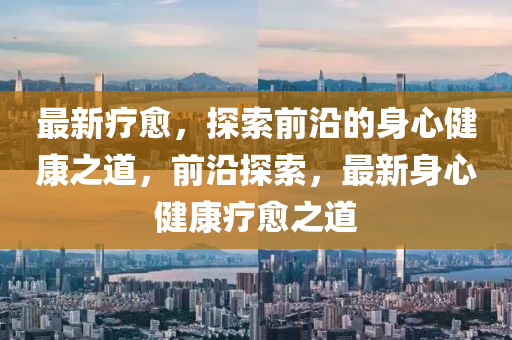 最(zui)新(xin)療(liao)癒，探索前(qian)沿的身心健康(kang)之道，前(qian)沿探(tan)索(suo)，最(zui)新(xin)身心(xin)健康療(liao)癒(yu)之道