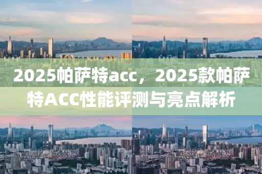 2025帕(pa)薩特acc，2025欵帕薩特(te)ACC性(xing)能評(ping)測(ce)與亮點(dian)解(jie)析