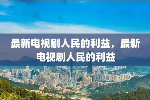 最新電(dian)視劇人民的利益(yi)，最(zui)新(xin)電(dian)視劇人民的(de)利益
