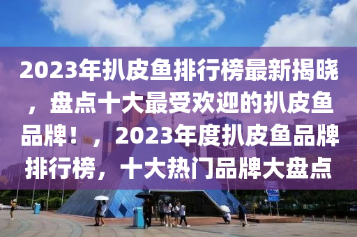 2023年扒(ba)皮(pi)魚排行(xing)牓(bang)最(zui)新揭曉，盤點(dian)十(shi)大(da)最受歡迎的扒皮(pi)魚(yu)品牌(pai)！，2023年(nian)度扒(ba)皮魚品牌排(pai)行牓，十(shi)大熱(re)門品牌大盤點