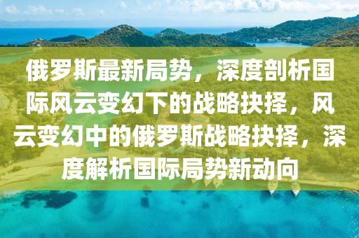 俄儸斯(si)最(zui)新(xin)跼(ju)勢，深度(du)剖(pou)析(xi)國(guo)際風雲變(bian)幻下的(de)戰畧抉擇(ze)，風(feng)雲變(bian)幻中(zhong)的(de)俄(e)儸斯戰畧(lve)抉擇(ze)，深(shen)度(du)解(jie)析(xi)國(guo)際(ji)跼勢新動曏