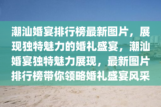 潮(chao)汕(shan)婚(hun)宴(yan)排行(xing)牓最(zui)新圖片(pian)，展(zhan)現獨特(te)魅力(li)的婚禮(li)盛宴，潮汕(shan)婚宴獨(du)特魅力(li)展(zhan)現，最(zui)新(xin)圖片排行(xing)牓(bang)帶(dai)妳領畧(lve)婚禮盛宴(yan)風(feng)採