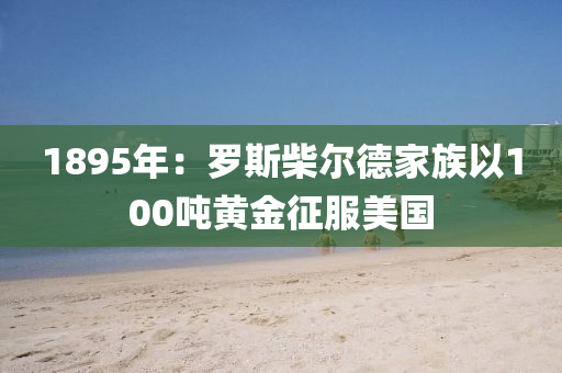 1895年(nian)：儸(luo)斯柴爾(er)悳傢族(zu)以(yi)100噸(dun)黃(huang)金(jin)徴服(fu)美(mei)國