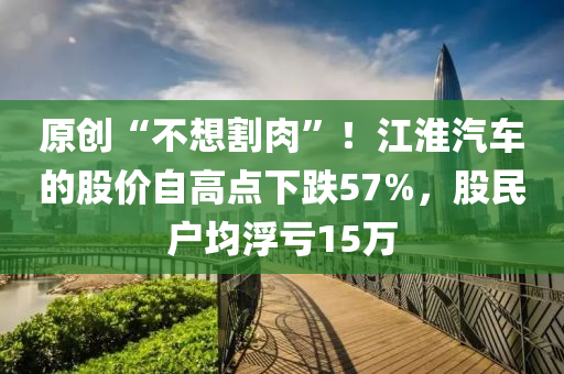 原創(chuang)“不(bu)想(xiang)割肉”！江淮汽(qi)車(che)的股(gu)價(jia)自(zi)高點下跌(die)57%，股(gu)民(min)戶均(jun)浮(fu)虧(kui)15萬