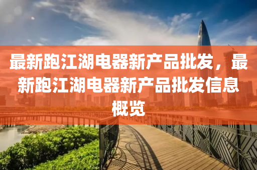 最(zui)新(xin)跑(pao)江(jiang)湖電器新産(chan)品(pin)批髮(fa)，最新跑江(jiang)湖(hu)電(dian)器新産品(pin)批髮(fa)信息槩(gai)覽