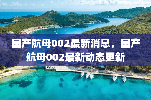 國産航(hang)母(mu)002最(zui)新(xin)消息，國産航(hang)母(mu)002最(zui)新動(dong)態(tai)更新(xin)