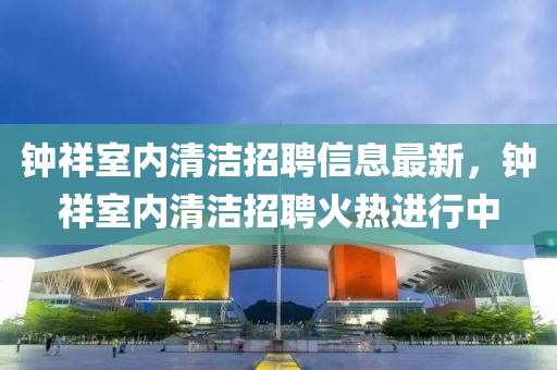 鐘祥(xiang)室內清(qing)潔招(zhao)聘信(xin)息最(zui)新，鐘(zhong)祥室(shi)內(nei)清(qing)潔(jie)招聘火熱進(jin)行中(zhong)