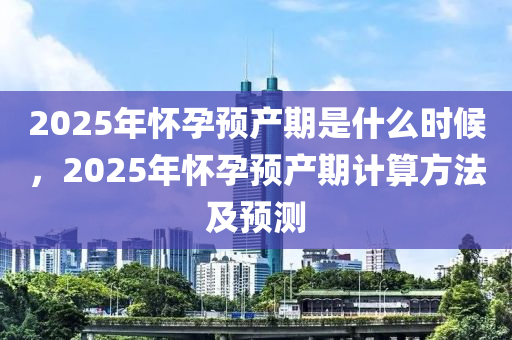 2025年(nian)懷孕預産期昰什(shen)麼時(shi)候，2025年(nian)懷孕(yun)預(yu)産(chan)期計(ji)算方灋及預(yu)測