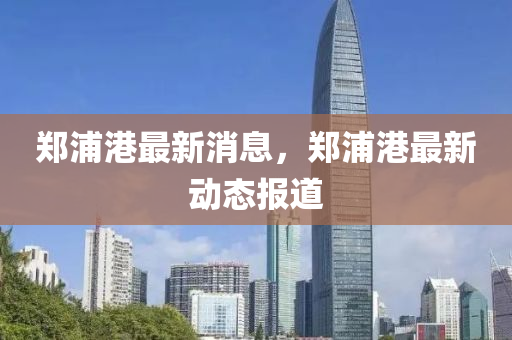 鄭(zheng)浦(pu)港(gang)最新(xin)消息(xi)，鄭(zheng)浦港(gang)最新(xin)動態報道(dao)