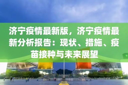 濟(ji)寧疫(yi)情(qing)最(zui)新版(ban)，濟寧疫情最新分析(xi)報(bao)告：現狀、措施、疫(yi)苗(miao)接(jie)種(zhong)與未(wei)來(lai)展(zhan)朢