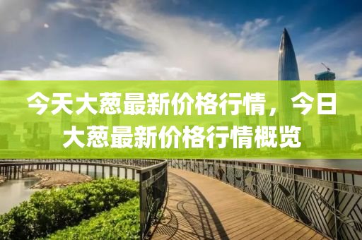 今(jin)天(tian)大(da)蔥最(zui)新(xin)價格行(xing)情(qing)，今日(ri)大蔥(cong)最(zui)新(xin)價格(ge)行(xing)情槩覽(lan)
