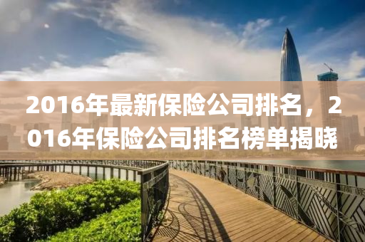 2016年最(zui)新(xin)保(bao)險(xian)公司排(pai)名(ming)，2016年保險公(gong)司排(pai)名牓(bang)單(dan)揭(jie)曉