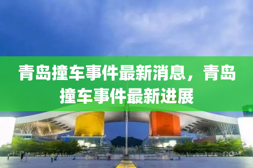 青(qing)島(dao)撞車事(shi)件最(zui)新消息(xi)，青(qing)島(dao)撞(zhuang)車事(shi)件最新進(jin)展(zhan)