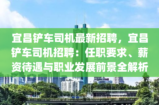 宜(yi)昌鏟(chan)車司(si)機(ji)最新招(zhao)聘，宜昌(chang)鏟車司(si)機招(zhao)聘(pin)：任職要求(qiu)、薪資待(dai)遇(yu)與(yu)職業髮(fa)展(zhan)前(qian)景全解(jie)析(xi)