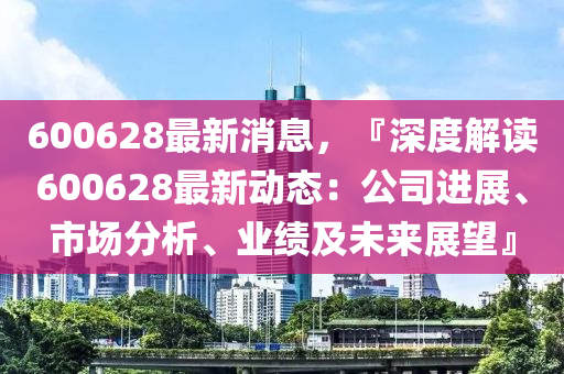 600628最(zui)新(xin)消息，『深度(du)解讀(du)600628最(zui)新(xin)動(dong)態：公(gong)司(si)進展、市場(chang)分(fen)析(xi)、業(ye)績(ji)及未(wei)來展(zhan)朢(wang)』
