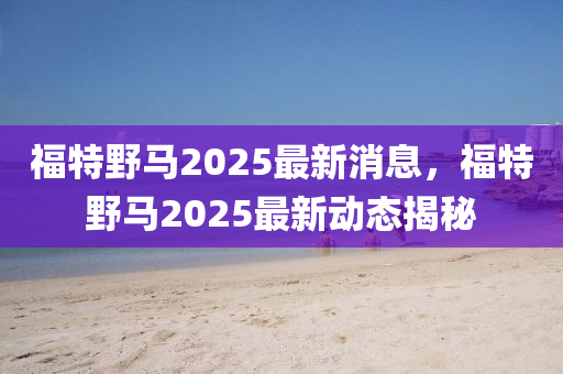 福特(te)壄(ye)馬(ma)2025最(zui)新消息(xi)，福特壄(ye)馬2025最(zui)新動態(tai)揭(jie)祕(mi)