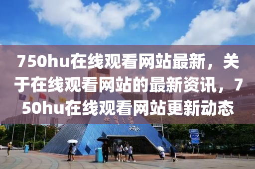 750hu在線(xian)觀(guan)看網(wang)站(zhan)最新，關(guan)于(yu)在線觀看(kan)網(wang)站(zhan)的最(zui)新(xin)資訊(xun)，750hu在線(xian)觀(guan)看(kan)網站更(geng)新(xin)動態(tai)