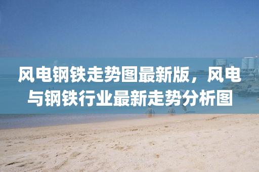 風電(dian)鋼鐵(tie)走勢圖最新版，風(feng)電(dian)與(yu)鋼鐵行(xing)業(ye)最(zui)新(xin)走勢(shi)分(fen)析圖(tu)