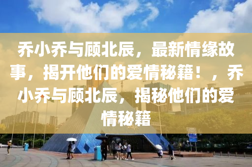 喬(qiao)小(xiao)喬與顧北(bei)辰(chen)，最(zui)新情(qing)緣故(gu)事(shi)，揭(jie)開他們的愛(ai)情祕籍(ji)！，喬(qiao)小喬(qiao)與顧北辰，揭(jie)祕(mi)他(ta)們(men)的愛情(qing)祕(mi)籍