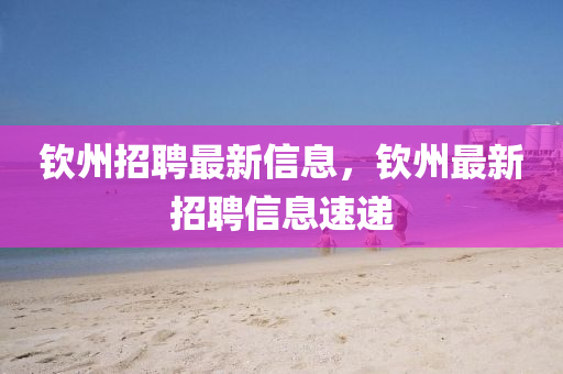 欽州(zhou)招(zhao)聘(pin)最(zui)新(xin)信(xin)息，欽州最(zui)新招聘信(xin)息(xi)速遞(di)