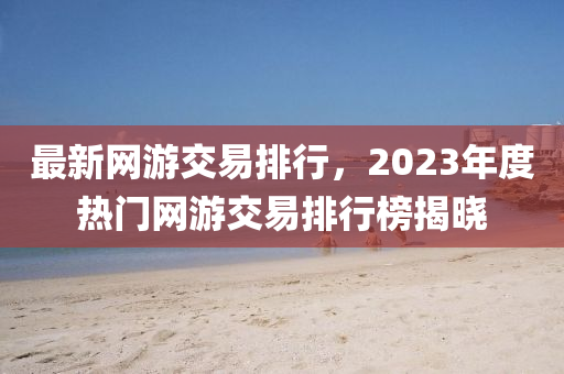 最新(xin)網(wang)遊交(jiao)易排行，2023年(nian)度(du)熱(re)門(men)網(wang)遊(you)交易排(pai)行(xing)牓(bang)揭(jie)曉(xiao)